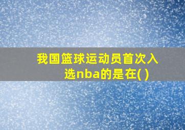 我国篮球运动员首次入选nba的是在( )